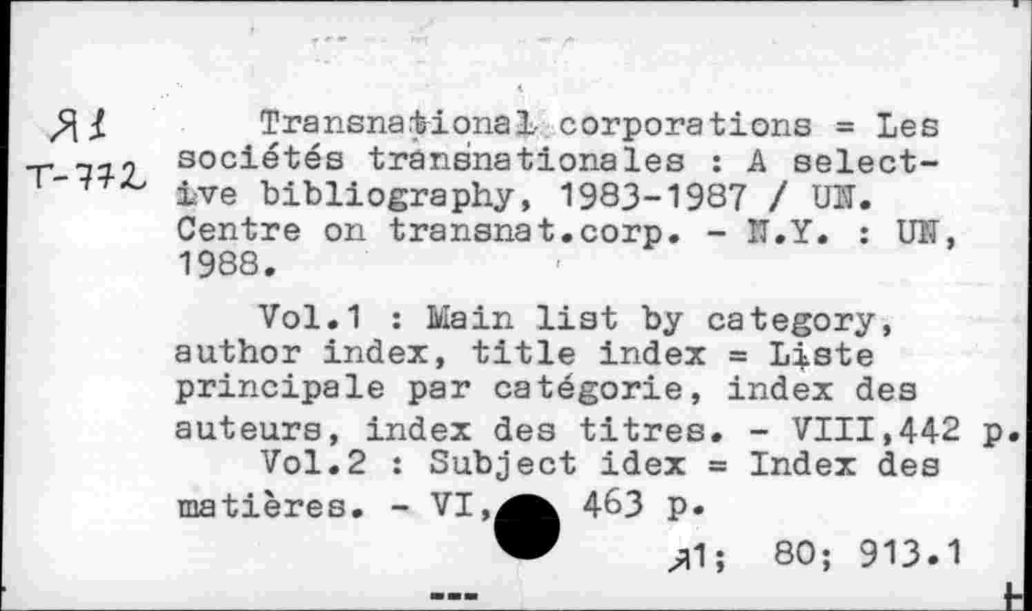 ﻿Transnational corporations = Les T sociétés transnationales : A select-ive bibliography, 1983-1987 / UN. Centre on transnat.corp. - II.Y. : UN, 1988.
Vol.1 : Main list by category, author index, title index = Liste principale par catégorie, index des auteurs, index des titres. - VIII,442 p.
Vol.2 : Subject idex = Index des matières. - VI463 p.
" zl1; 80; 913.1